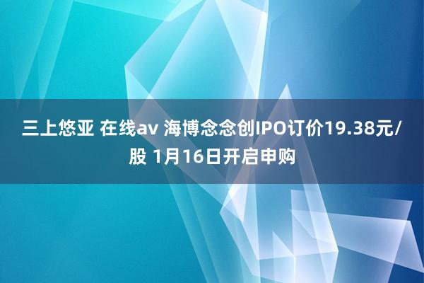 三上悠亚 在线av 海博念念创IPO订价19.38元/股 1月16日开启申购