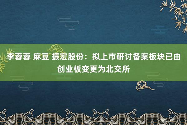 李蓉蓉 麻豆 振宏股份：拟上市研讨备案板块已由创业板变更为北交所
