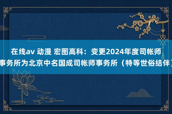 在线av 动漫 宏图高科：变更2024年度司帐师事务所为北京中名国成司帐师事务所（特等世俗结伴）