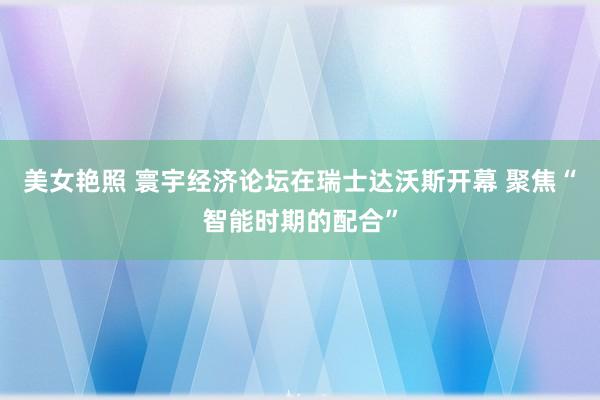 美女艳照 寰宇经济论坛在瑞士达沃斯开幕 聚焦“智能时期的配合”