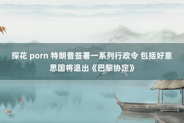 探花 porn 特朗普签署一系列行政令 包括好意思国将退出《巴黎协定》