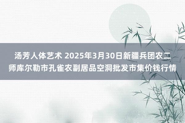 汤芳人体艺术 2025年3月30日新疆兵团农二师库尔勒市孔雀农副居品空洞批发市集价钱行情