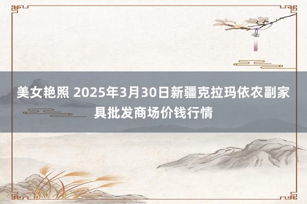 美女艳照 2025年3月30日新疆克拉玛依农副家具批发商场价钱行情
