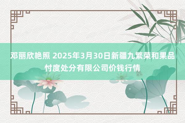 邓丽欣艳照 2025年3月30日新疆九繁荣和果品忖度处分有限公司价钱行情