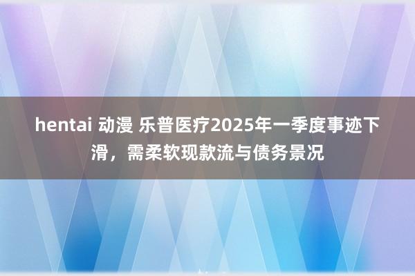 hentai 动漫 乐普医疗2025年一季度事迹下滑，需柔软现款流与债务景况