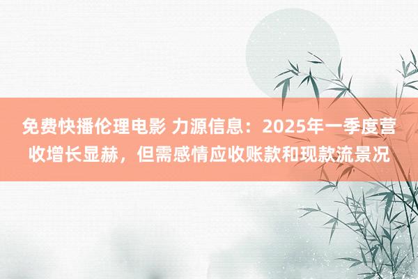 免费快播伦理电影 力源信息：2025年一季度营收增长显赫，但需感情应收账款和现款流景况