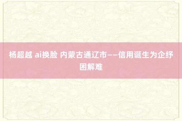 杨超越 ai换脸 内蒙古通辽市——信用诞生为企纾困解难