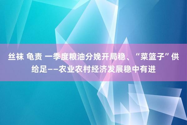丝袜 龟责 一季度粮油分娩开局稳、“菜篮子”供给足——农业农村经济发展稳中有进