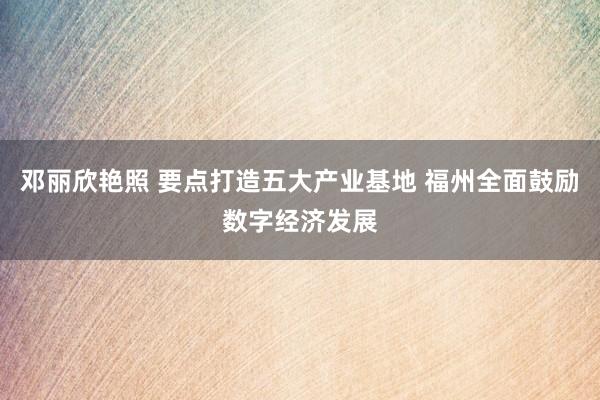 邓丽欣艳照 要点打造五大产业基地 福州全面鼓励数字经济发展