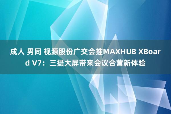 成人 男同 视源股份广交会推MAXHUB XBoard V7：三摄大屏带来会议合营新体验