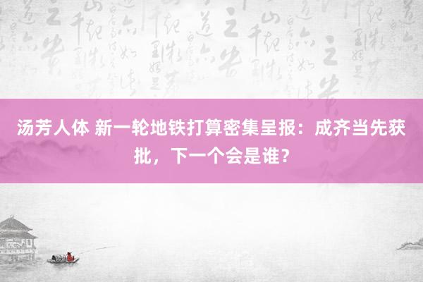 汤芳人体 新一轮地铁打算密集呈报：成齐当先获批，下一个会是谁？