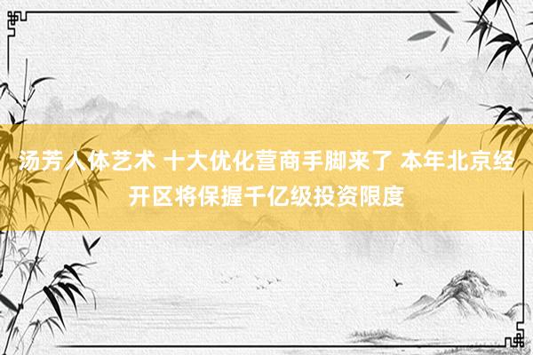 汤芳人体艺术 十大优化营商手脚来了 本年北京经开区将保握千亿级投资限度
