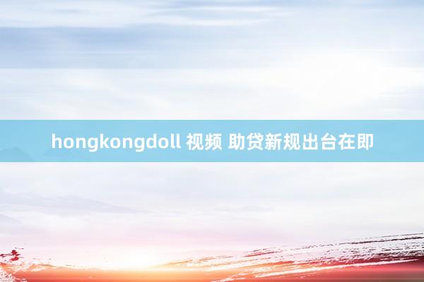 hongkongdoll 视频 助贷新规出台在即