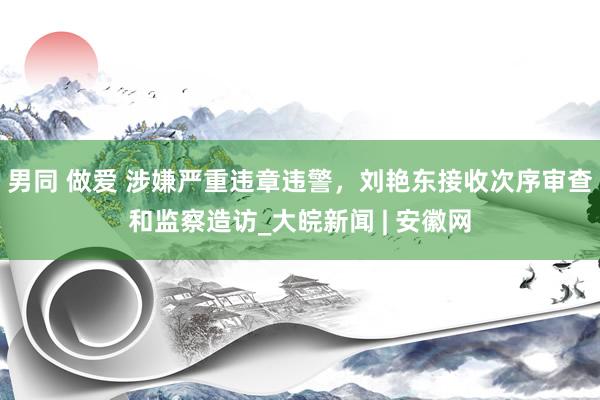 男同 做爱 涉嫌严重违章违警，刘艳东接收次序审查和监察造访_大皖新闻 | 安徽网