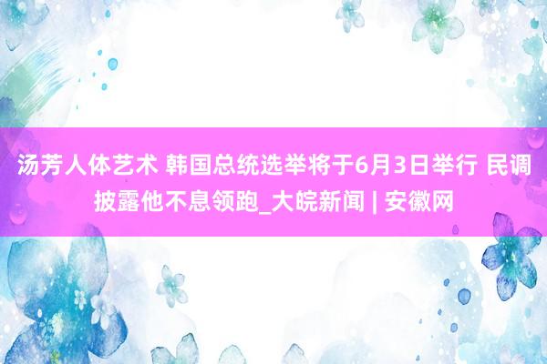 汤芳人体艺术 韩国总统选举将于6月3日举行 民调披露他不息领跑_大皖新闻 | 安徽网