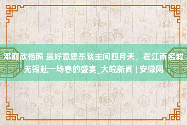邓丽欣艳照 最好意思东谈主间四月天，在江南名城无锡赴一场春的盛宴_大皖新闻 | 安徽网