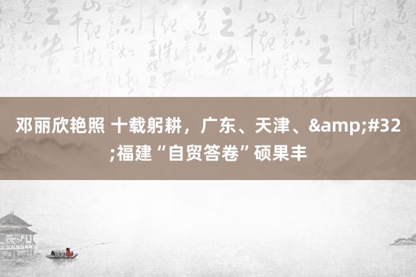邓丽欣艳照 十载躬耕，广东、天津、&#32;福建“自贸答卷”硕果丰