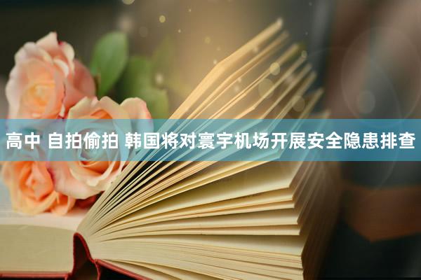 高中 自拍偷拍 韩国将对寰宇机场开展安全隐患排查