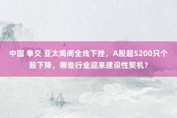 中国 拳交 亚太阛阓全线下挫，A股超5200只个股下降，哪些行业迎来建设性契机？