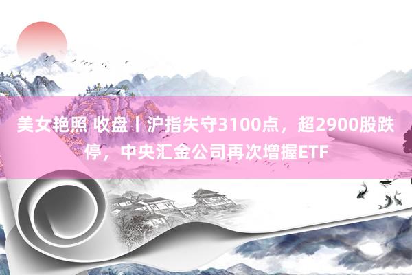 美女艳照 收盘丨沪指失守3100点，超2900股跌停，中央汇金公司再次增握ETF