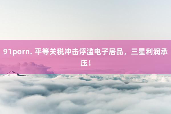 91porn. 平等关税冲击浮滥电子居品，三星利润承压！