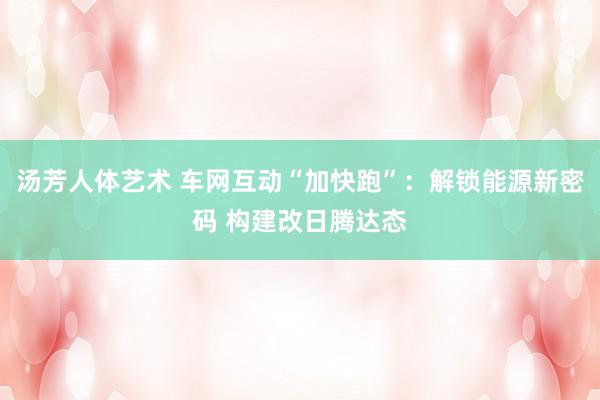 汤芳人体艺术 车网互动“加快跑”：解锁能源新密码 构建改日腾达态