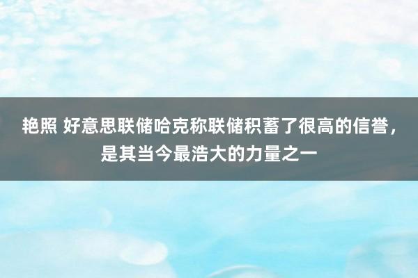 艳照 好意思联储哈克称联储积蓄了很高的信誉，是其当今最浩大的力量之一