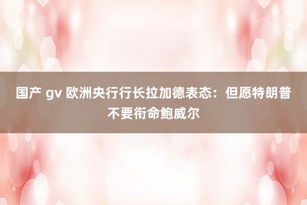 国产 gv 欧洲央行行长拉加德表态：但愿特朗普不要衔命鲍威尔