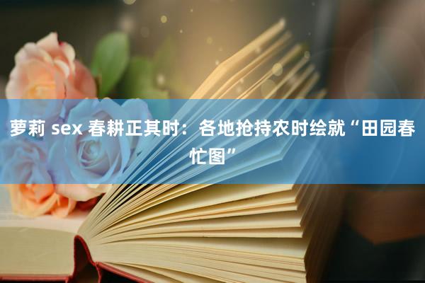 萝莉 sex 春耕正其时：各地抢持农时绘就“田园春忙图”