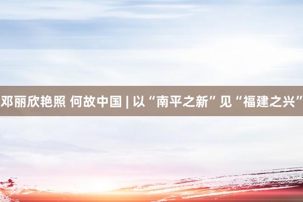 邓丽欣艳照 何故中国 | 以“南平之新”见“福建之兴”