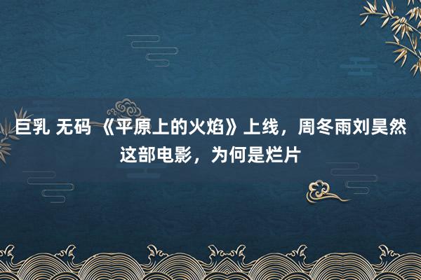 巨乳 无码 《平原上的火焰》上线，周冬雨刘昊然这部电影，为何是烂片
