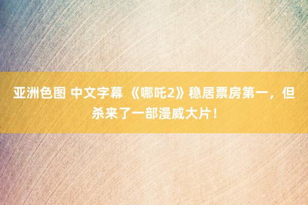 亚洲色图 中文字幕 《哪吒2》稳居票房第一，但杀来了一部漫威大片！