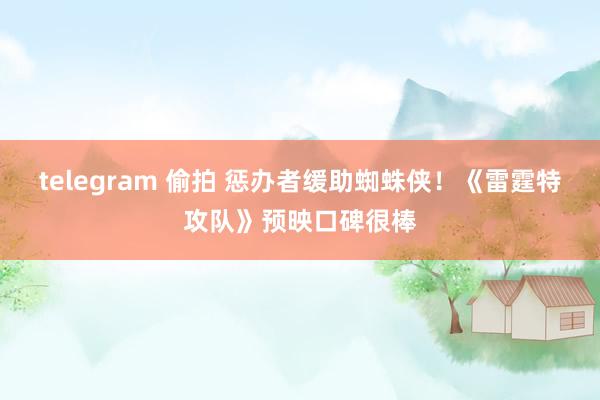 telegram 偷拍 惩办者缓助蜘蛛侠！《雷霆特攻队》预映口碑很棒