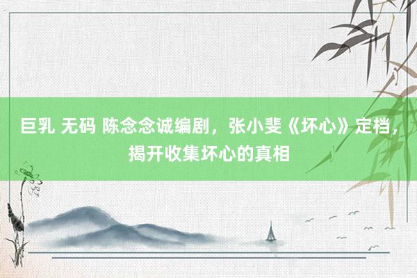 巨乳 无码 陈念念诚编剧，张小斐《坏心》定档，揭开收集坏心的真相
