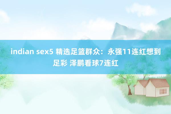 indian sex5 精选足篮群众：永强11连红想到足彩 泽鹏看球7连红