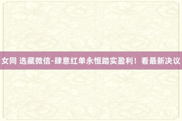 女同 选藏微信-肆意红单永恒踏实盈利！看最新决议
