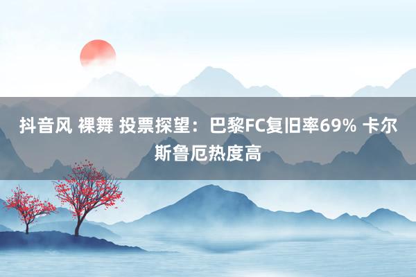 抖音风 裸舞 投票探望：巴黎FC复旧率69% 卡尔斯鲁厄热度高
