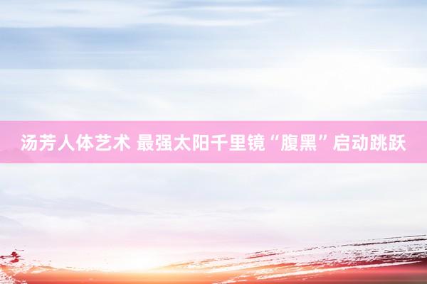 汤芳人体艺术 最强太阳千里镜“腹黑”启动跳跃