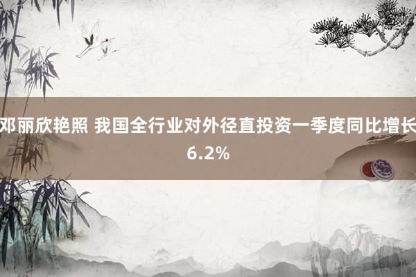 邓丽欣艳照 我国全行业对外径直投资一季度同比增长6.2%