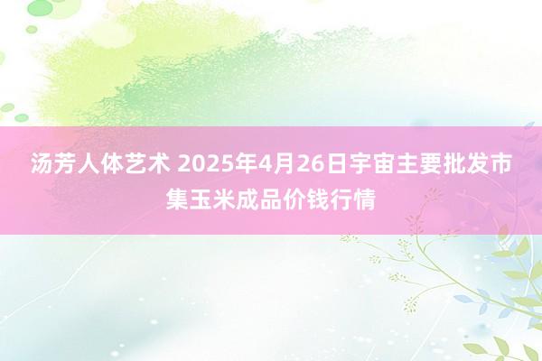 汤芳人体艺术 2025年4月26日宇宙主要批发市集玉米成品价钱行情