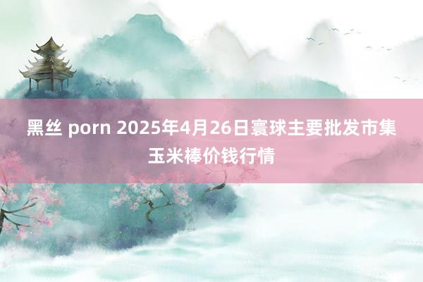 黑丝 porn 2025年4月26日寰球主要批发市集玉米棒价钱行情