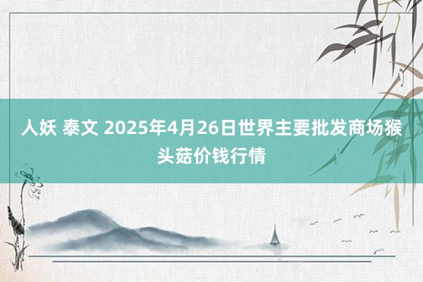 人妖 泰文 2025年4月26日世界主要批发商场猴头菇价钱行情