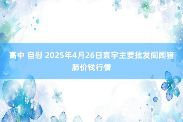 高中 自慰 2025年4月26日寰宇主要批发阛阓猪肺价钱行情