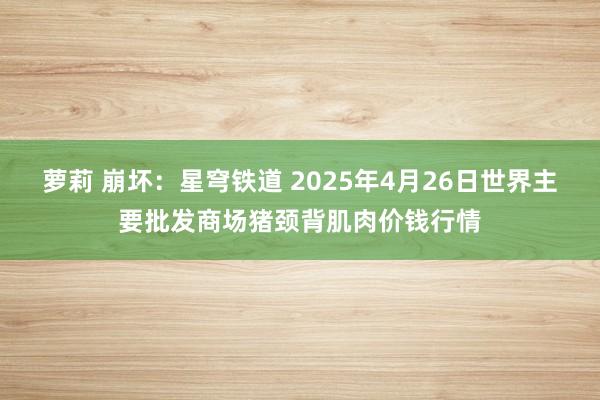 萝莉 崩坏:星穹铁道 2025年4月26日世界主要批发商场猪颈背肌肉价钱行情
