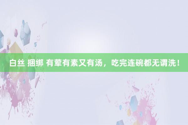 白丝 捆绑 有荤有素又有汤，吃完连碗都无谓洗！