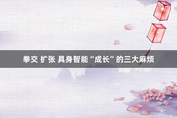 拳交 扩张 具身智能“成长”的三大麻烦