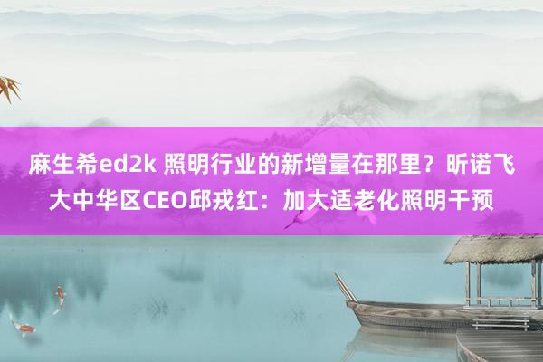麻生希ed2k 照明行业的新增量在那里？昕诺飞大中华区CEO邱戎红：加大适老化照明干预